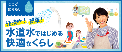 ここが知りたい。 経済的！簡単！水道水ではじめる快適なくらし