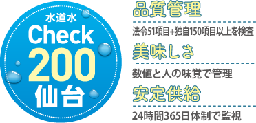 水道水Check200仙台。品質管理：法令51項目+独自150項目以上を検査。美味しさ：数値と人の味覚で管理。安定供給：24時間365日体制で監視。