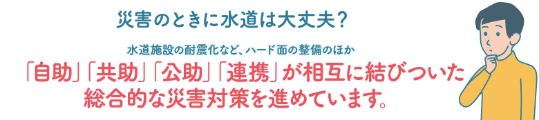 災害のときに水道は大丈夫？ 水道施設の耐震化など、ハード面の整備のほか「自助」「共助」「公助」「連携」が相互に結びついた総合的な災害対策を進めています。