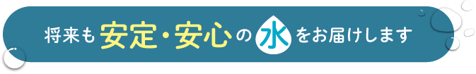 将来も安定・安心の 水 をお届けします