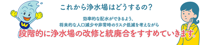 これから浄水場はどうするの？ 効率的な配水ができるよう、将来的な人口減少や非常時のリスク低減を考えながら段階的に浄水場の改修と統廃合をすすめていきます。