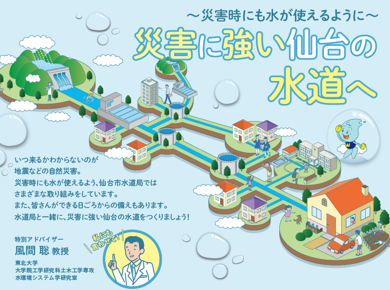 災害に強い仙台の水道へ～災害時にも水が使えるように～ いつ来るかわからないのが地震などの自然災害。災害時にも水が使えるよう、仙台市水道局ではさまざまな取り組みをしています。また、皆さんができる日ごろからの備えもあります。水道局と一緒に、災害に強い仙台の水道をつくりましょう！ 「私にも言わせて！」特別アドバイザー：風間 聡 教授 東北大学大学院工学研究科土木工学専攻水環境システム学研究室