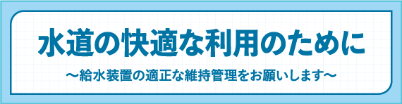 水道の快適な利用のために～給水装置の適正な維持管理をお願いします～