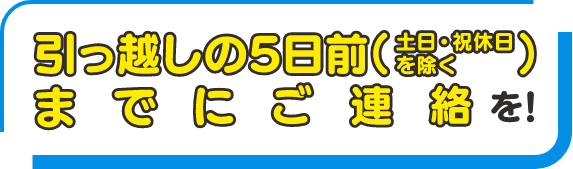 引っ越しの5日前（土日・祝休日を除く）までにご連絡を